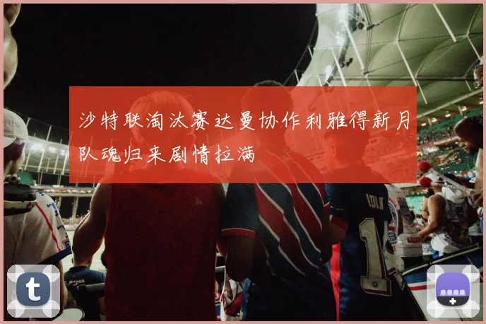 沙特联淘汰赛达曼协作利雅得新月队魂归来剧情拉满