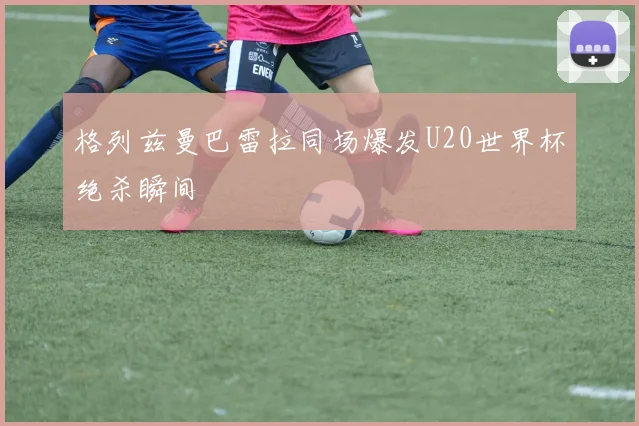格列兹曼巴雷拉同场爆发U20世界杯绝杀瞬间