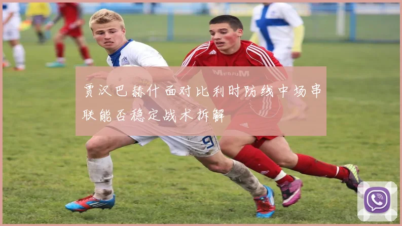 贾汉巴赫什面对比利时防线中场串联能否稳定战术拆解