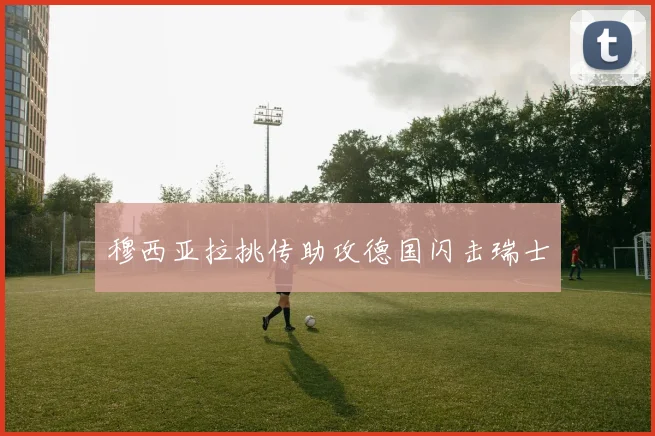 穆西亚拉挑传助攻德国闪击瑞士