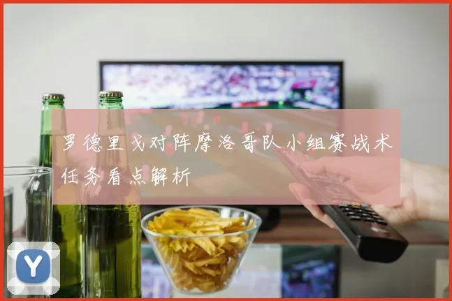 罗德里戈对阵摩洛哥队小组赛战术任务看点解析