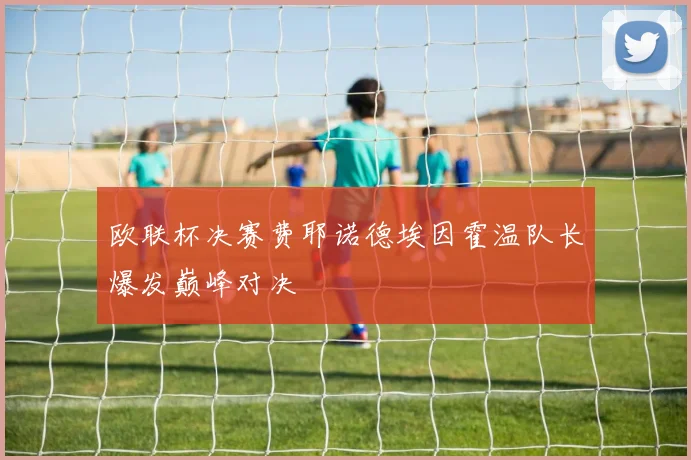 欧联杯决赛费耶诺德埃因霍温队长爆发巅峰对决