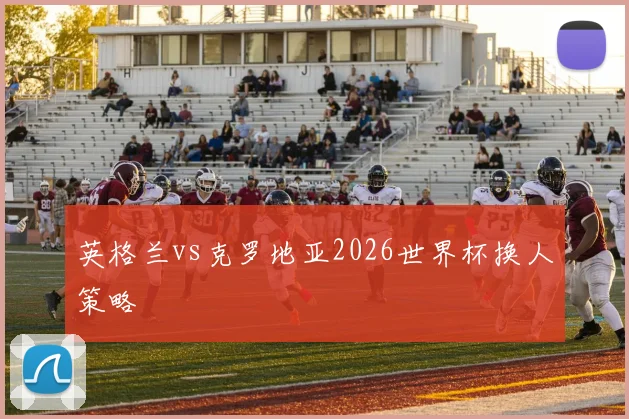 英格兰vs克罗地亚2026世界杯换人策略