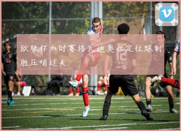 欧联杯加时赛格瓦迪奥尔定位球制胜压哨过关