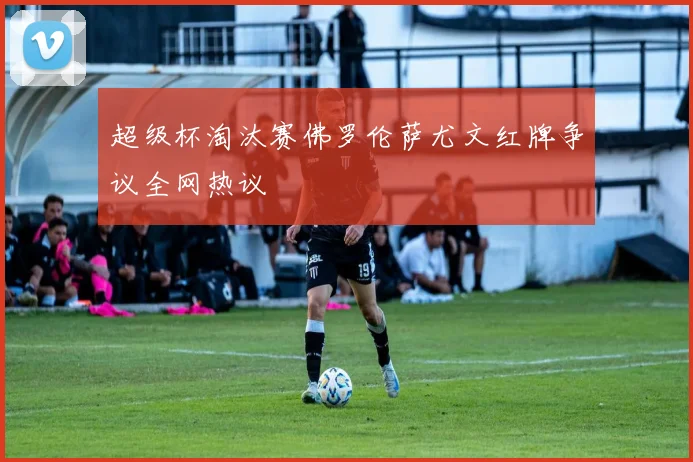 超级杯淘汰赛佛罗伦萨尤文红牌争议全网热议