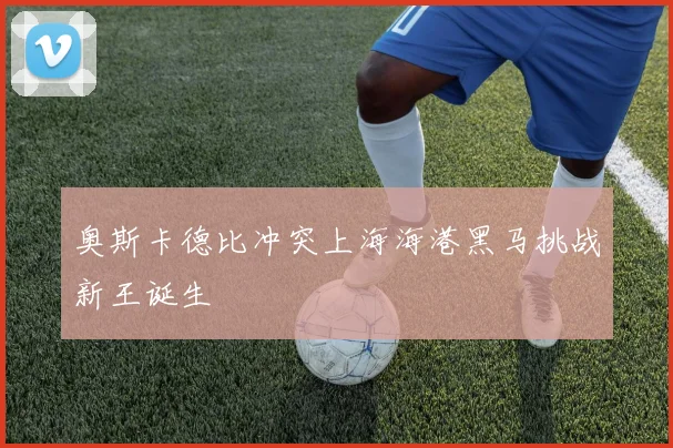 奥斯卡德比冲突上海海港黑马挑战新王诞生