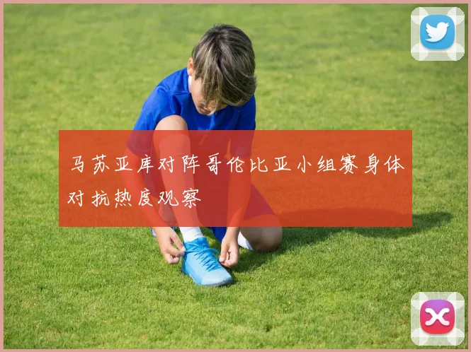 马苏亚库对阵哥伦比亚小组赛身体对抗热度观察