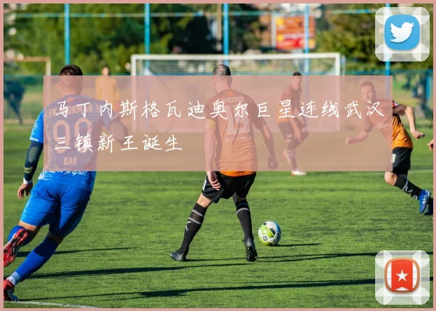马丁内斯格瓦迪奥尔巨星连线武汉三镇新王诞生