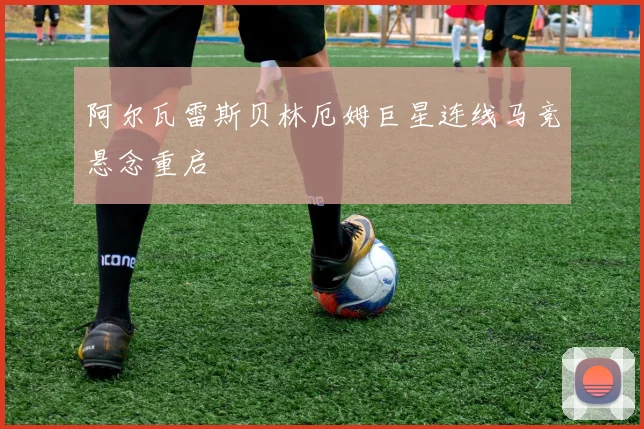阿尔瓦雷斯贝林厄姆巨星连线马竞悬念重启