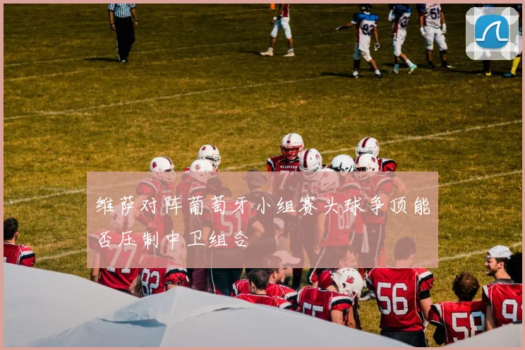 维萨对阵葡萄牙小组赛头球争顶能否压制中卫组合