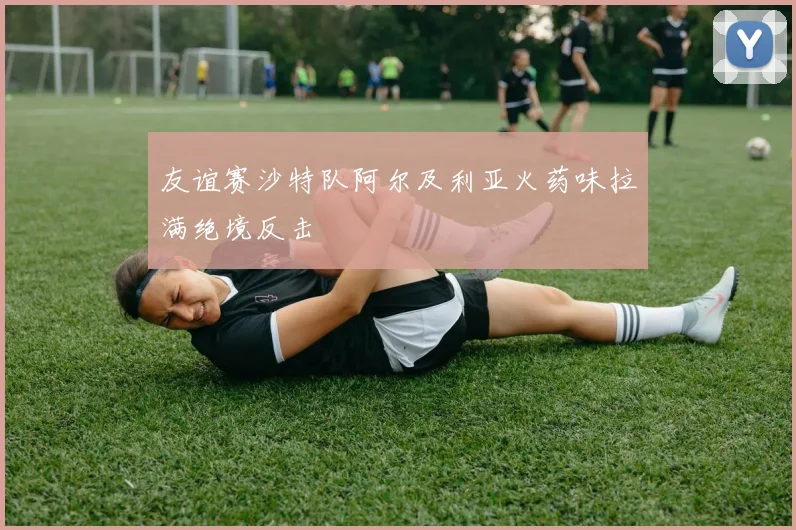 友谊赛沙特队阿尔及利亚火药味拉满绝境反击