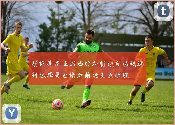 胡斯蒂尼亚诺面对科特迪瓦防线远射选择是否增加前场支点梳理