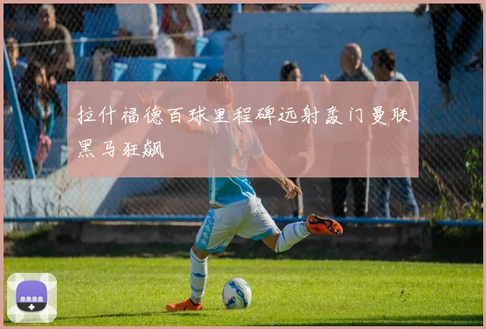 拉什福德百球里程碑远射轰门曼联黑马狂飙