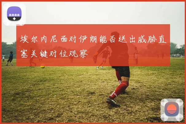 埃尔内尼面对伊朗能否送出威胁直塞关键对位观察
