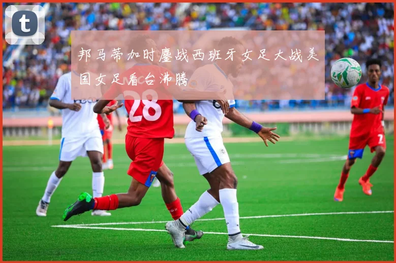 邦马蒂加时鏖战西班牙女足大战美国女足看台沸腾