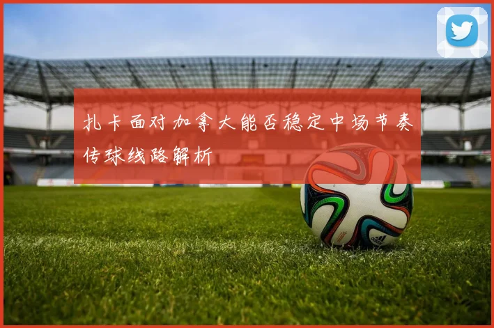 扎卡面对加拿大能否稳定中场节奏传球线路解析