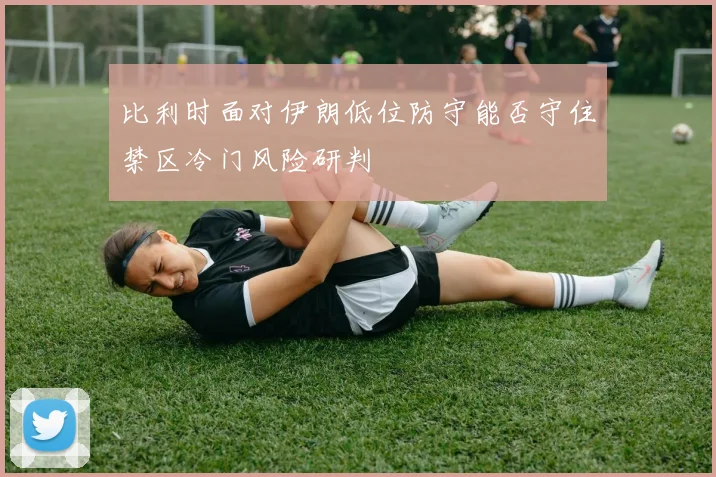 比利时面对伊朗低位防守能否守住禁区冷门风险研判