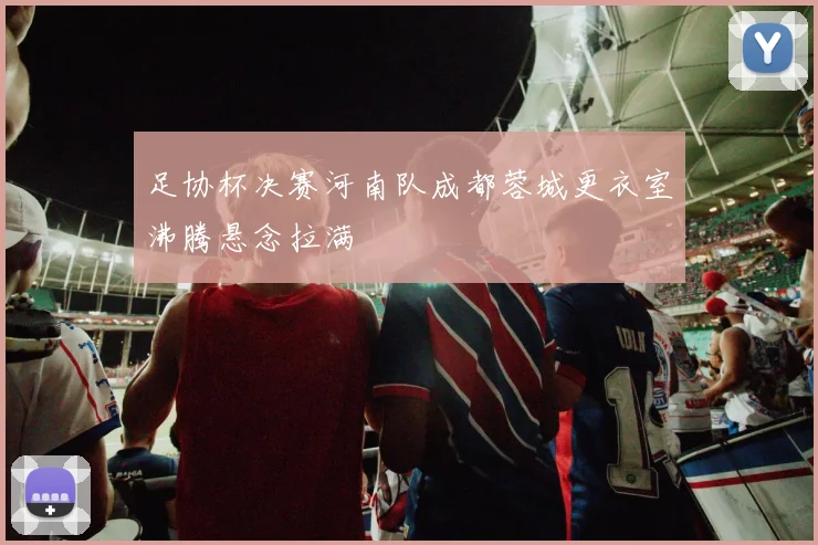 足协杯决赛河南队成都蓉城更衣室沸腾悬念拉满