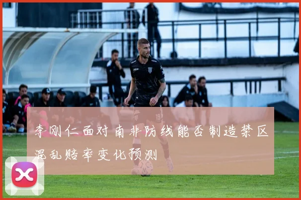 李刚仁面对南非防线能否制造禁区混乱赔率变化预测