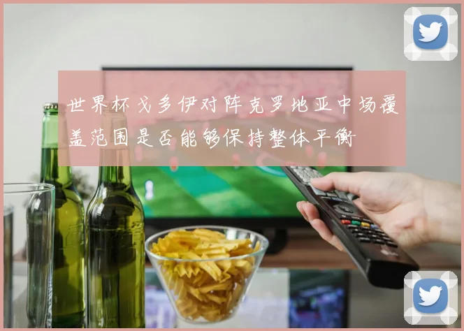 世界杯戈多伊对阵克罗地亚中场覆盖范围是否能够保持整体平衡