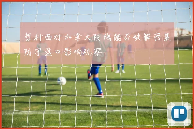 哲科面对加拿大防线能否破解密集防守盘口影响观察