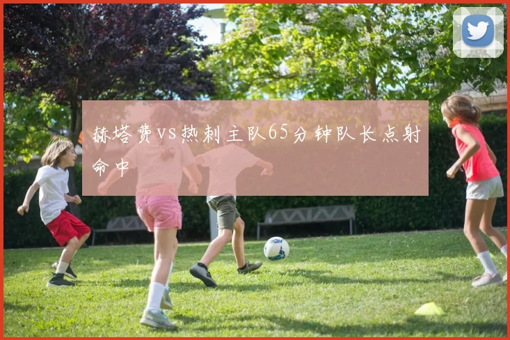 赫塔费vs热刺主队65分钟队长点射命中