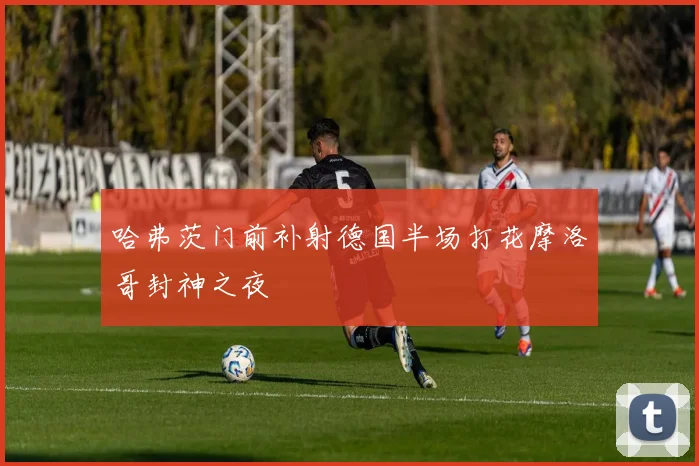 哈弗茨门前补射德国半场打花摩洛哥封神之夜