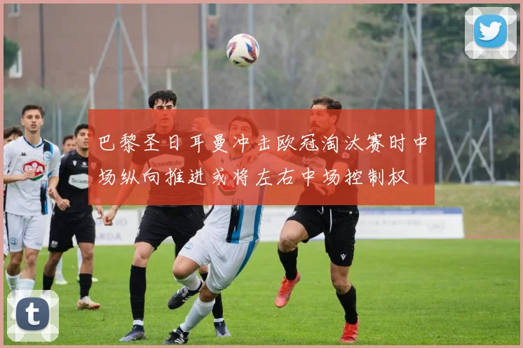 巴黎圣日耳曼冲击欧冠淘汰赛时中场纵向推进或将左右中场控制权
