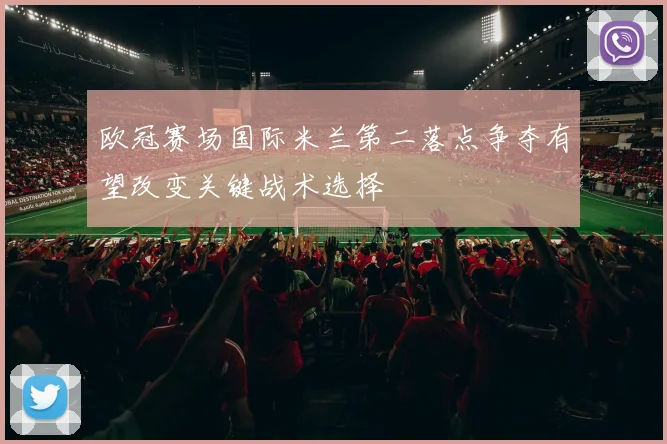 欧冠赛场国际米兰第二落点争夺有望改变关键战术选择