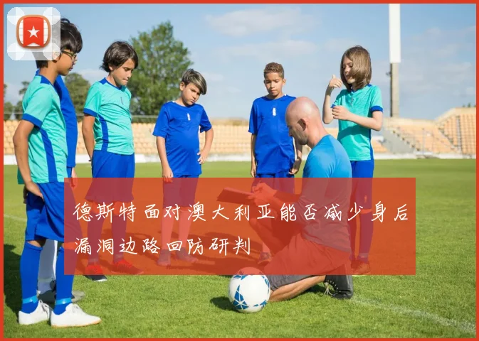 德斯特面对澳大利亚能否减少身后漏洞边路回防研判