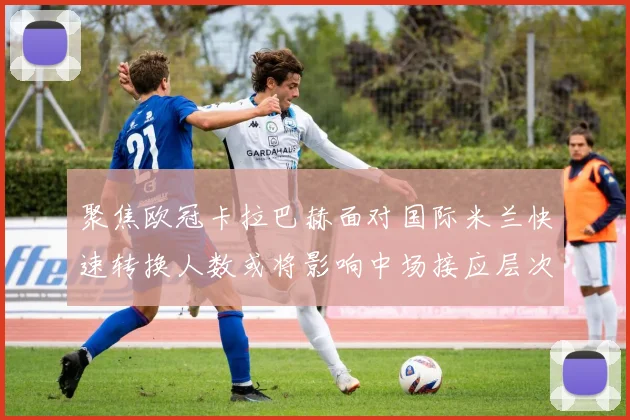 聚焦欧冠卡拉巴赫面对国际米兰快速转换人数或将影响中场接应层次