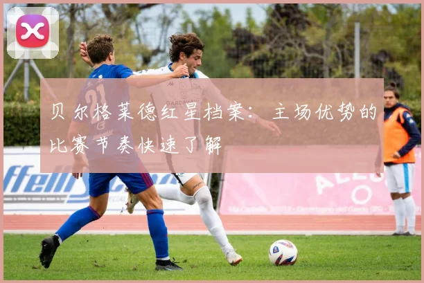 贝尔格莱德红星档案：主场优势的比赛节奏快速了解