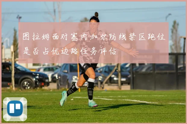 图拉姆面对塞内加尔防线禁区跑位是否占优边路任务评估