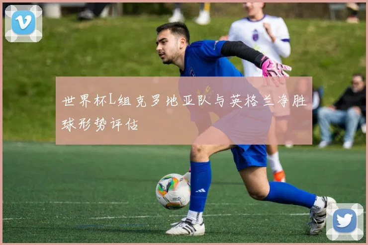 世界杯L组克罗地亚队与英格兰净胜球形势评估