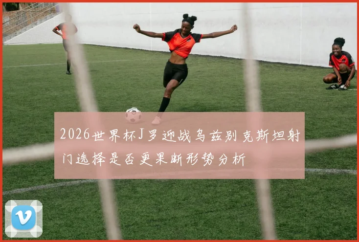 2026世界杯J罗迎战乌兹别克斯坦射门选择是否更果断形势分析