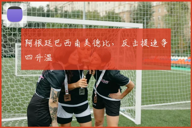 阿根廷巴西南美德比，反击提速争四升温