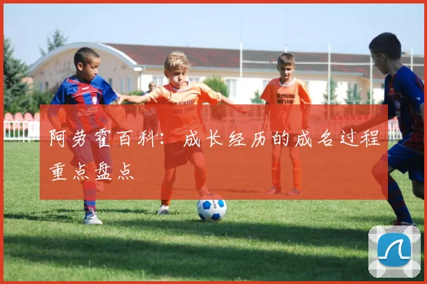 阿劳霍百科：成长经历的成名过程重点盘点