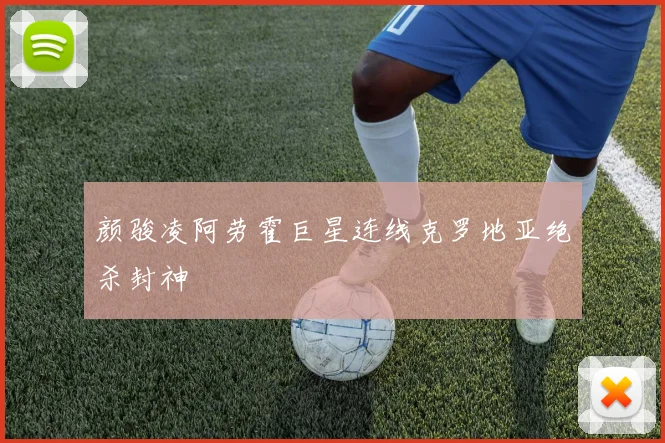 颜骏凌阿劳霍巨星连线克罗地亚绝杀封神