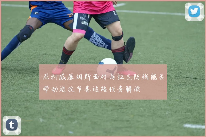 尼科威廉姆斯面对乌拉圭防线能否带动进攻节奏边路任务解读