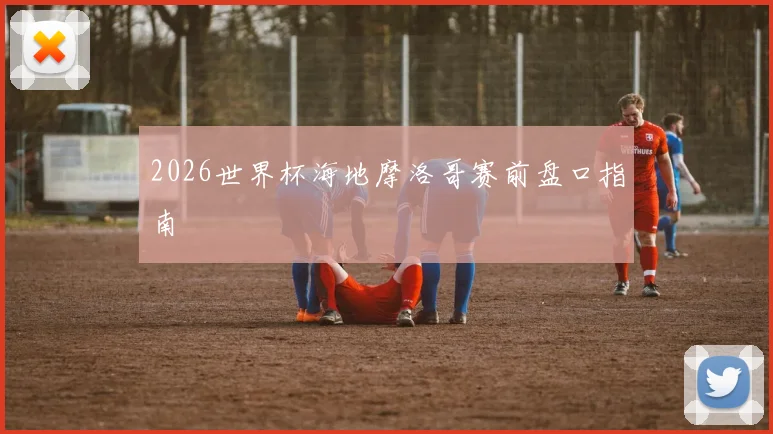 2026世界杯海地摩洛哥赛前盘口指南