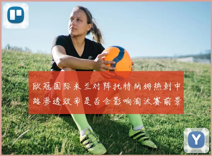 欧冠国际米兰对阵托特纳姆热刺中路渗透效率是否会影响淘汰赛前景