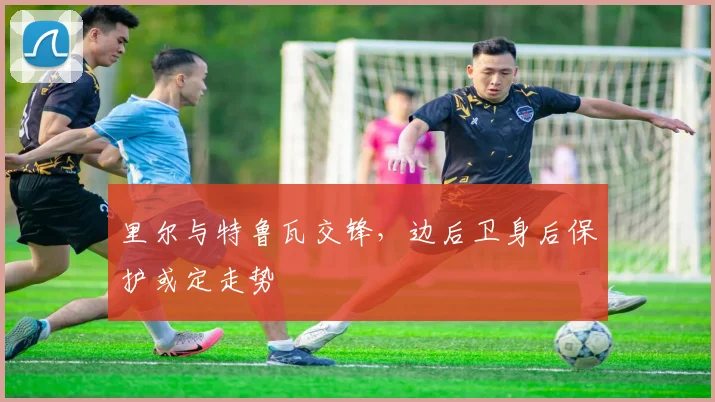 里尔与特鲁瓦交锋，边后卫身后保护或定走势