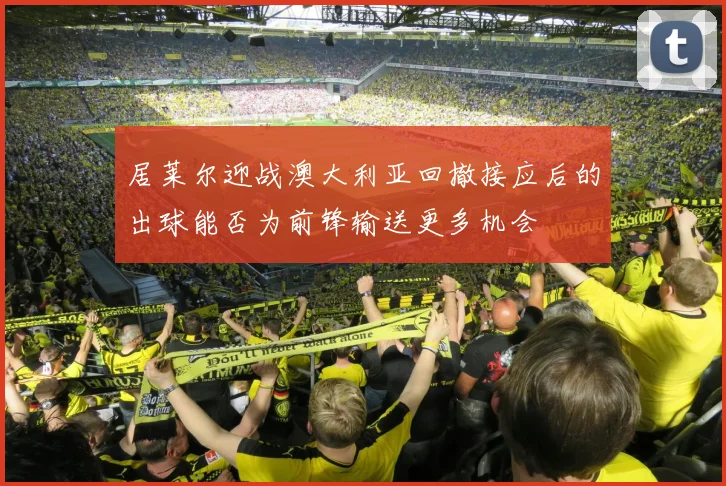 居莱尔迎战澳大利亚回撤接应后的出球能否为前锋输送更多机会
