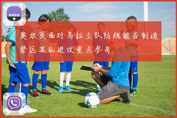 奥尔莫面对乌拉圭队防线能否制造禁区混乱进攻重点参考