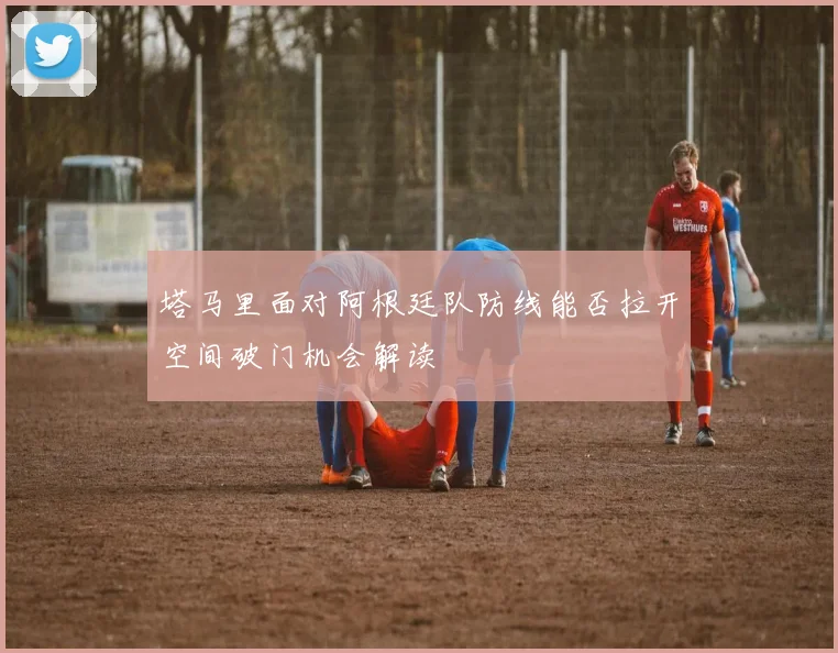 塔马里面对阿根廷队防线能否拉开空间破门机会解读