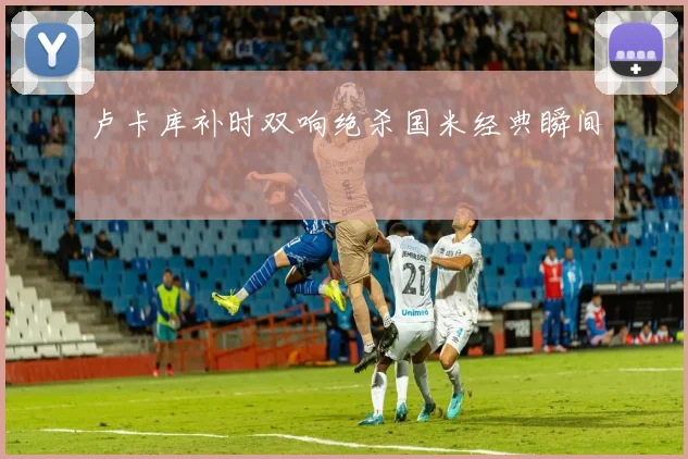 卢卡库补时双响绝杀国米经典瞬间
