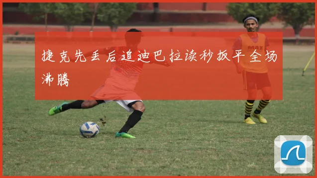捷克先丢后追迪巴拉读秒扳平全场沸腾