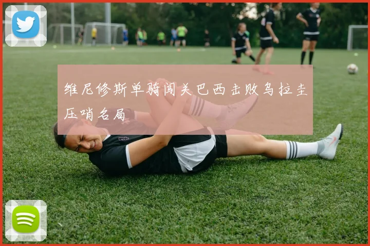 维尼修斯单骑闯关巴西击败乌拉圭压哨名局